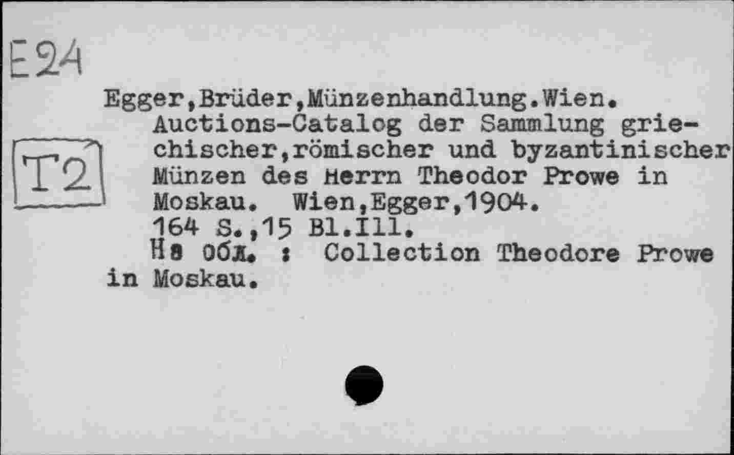 ﻿TO
Е24
Egger,Brüder,Münzenhandlung.Wien. Auctions-Catalog der Sammlung griechischer, römischer und byzantinischer Münzen des Herrn Theodor Prowe in Moskau. Wien,Egger,1904.
164 S.,15 Bl.Ill.
Ня Обі, : Collection Theodore Prowe in Moskau.